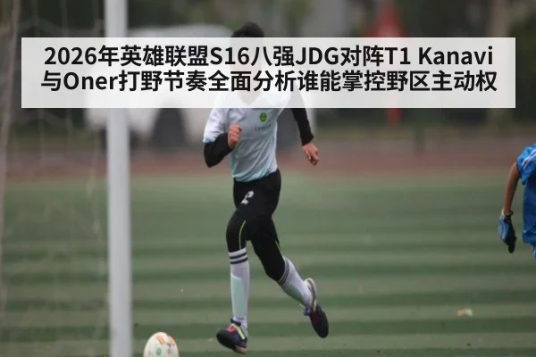2026年英雄联盟S16八强JDG对阵T1 Kanavi与Oner打野节奏全面分析谁能掌控野区主动权